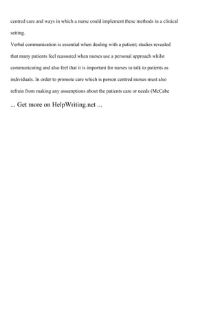 centred care and ways in which a nurse could implement these methods in a clinical
setting.
Verbal communication is essential when dealing with a patient; studies revealed
that many patients feel reassured when nurses use a personal approach whilst
communicating and also feel that it is important for nurses to talk to patients as
individuals. In order to promote care which is person centred nurses must also
refrain from making any assumptions about the patients care or needs (McCabe
... Get more on HelpWriting.net ...
 
