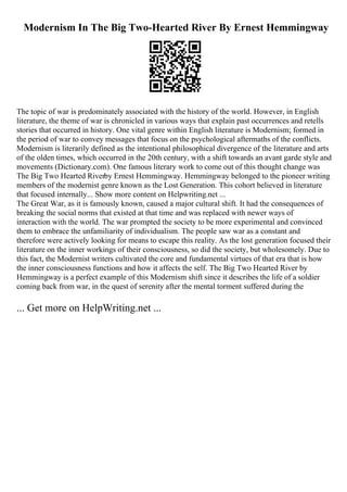 Modernism In The Big Two-Hearted River By Ernest Hemmingway
The topic of war is predominately associated with the history of the world. However, in English
literature, the theme of war is chronicled in various ways that explain past occurrences and retells
stories that occurred in history. One vital genre within English literature is Modernism; formed in
the period of war to convey messages that focus on the psychological aftermaths of the conflicts.
Modernism is literarily defined as the intentional philosophical divergence of the literature and arts
of the olden times, which occurred in the 20th century, with a shift towards an avant garde style and
movements (Dictionary.com). One famous literary work to come out of this thought change was
The Big Two Hearted Riverby Ernest Hemmingway. Hemmingway belonged to the pioneer writing
members of the modernist genre known as the Lost Generation. This cohort believed in literature
that focused internally... Show more content on Helpwriting.net ...
The Great War, as it is famously known, caused a major cultural shift. It had the consequences of
breaking the social norms that existed at that time and was replaced with newer ways of
interaction with the world. The war prompted the society to be more experimental and convinced
them to embrace the unfamiliarity of individualism. The people saw war as a constant and
therefore were actively looking for means to escape this reality. As the lost generation focused their
literature on the inner workings of their consciousness, so did the society, but wholesomely. Due to
this fact, the Modernist writers cultivated the core and fundamental virtues of that era that is how
the inner consciousness functions and how it affects the self. The Big Two Hearted River by
Hemmingway is a perfect example of this Modernism shift since it describes the life of a soldier
coming back from war, in the quest of serenity after the mental torment suffered during the
... Get more on HelpWriting.net ...
 