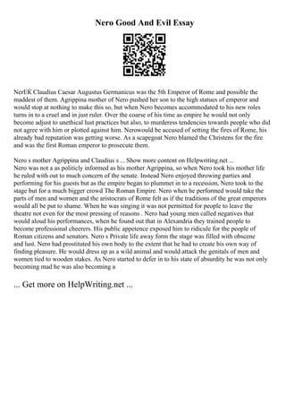 Nero Good And Evil Essay
NerЕЌ Claudius Caesar Augustus Germanicus was the 5th Emperor of Rome and possible the
maddest of them. Agrippina mother of Nero pushed her son to the high statues of emperor and
would stop at nothing to make this so, but when Nero becomes accommodated to his new roles
turns in to a cruel and in just ruler. Over the coarse of his time as empire he would not only
become adjust to unethical lust practices but also, to murderess tendencies towards people who did
not agree with him or plotted against him. Nerowould be accused of setting the fires of Rome, his
already bad reputation was getting worse. As a scapegoat Nero blamed the Christens for the fire
and was the first Roman emperor to prosecute them.
Nero s mother Agrippina and Claudius s ... Show more content on Helpwriting.net ...
Nero was not a as politicly informed as his mother Agrippina, so when Nero took his mother life
he ruled with out to much concern of the senate. Instead Nero enjoyed throwing parties and
performing for his guests but as the empire began to plummet in to a recession, Nero took to the
stage but for a much bigger crowd The Roman Empire. Nero when he performed would take the
parts of men and women and the aristocrats of Rome felt as if the traditions of the great emperors
would all be put to shame. When he was singing it was not permitted for people to leave the
theatre not even for the most pressing of reasons . Nero had young men called negatives that
would aloud his performances, when he found out that in Alexandria they trained people to
become professional cheerers. His public appetence exposed him to ridicule for the people of
Roman citizens and senators. Nero s Private life away form the stage was filled with obscene
and lust. Nero had prostituted his own body to the extent that he had to create his own way of
finding pleasure. He would dress up as a wild animal and would attack the genitals of men and
women tied to wooden stakes. As Nero started to defer in to his state of absurdity he was not only
becoming mad he was also becoming a
... Get more on HelpWriting.net ...
 