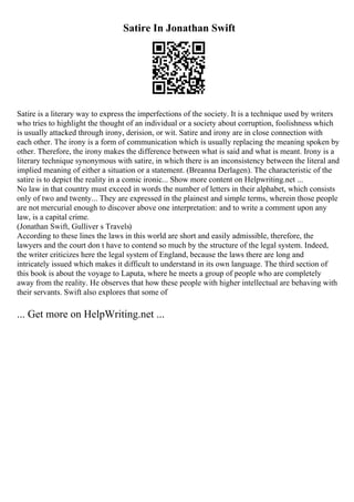 Satire In Jonathan Swift
Satire is a literary way to express the imperfections of the society. It is a technique used by writers
who tries to highlight the thought of an individual or a society about corruption, foolishness which
is usually attacked through irony, derision, or wit. Satire and irony are in close connection with
each other. The irony is a form of communication which is usually replacing the meaning spoken by
other. Therefore, the irony makes the difference between what is said and what is meant. Irony is a
literary technique synonymous with satire, in which there is an inconsistency between the literal and
implied meaning of either a situation or a statement. (Breanna Derlagen). The characteristic of the
satire is to depict the reality in a comic ironic... Show more content on Helpwriting.net ...
No law in that country must exceed in words the number of letters in their alphabet, which consists
only of two and twenty... They are expressed in the plainest and simple terms, wherein those people
are not mercurial enough to discover above one interpretation: and to write a comment upon any
law, is a capital crime.
(Jonathan Swift, Gulliver s Travels)
According to these lines the laws in this world are short and easily admissible, therefore, the
lawyers and the court don t have to contend so much by the structure of the legal system. Indeed,
the writer criticizes here the legal system of England, because the laws there are long and
intricately issued which makes it difficult to understand in its own language. The third section of
this book is about the voyage to Laputa, where he meets a group of people who are completely
away from the reality. He observes that how these people with higher intellectual are behaving with
their servants. Swift also explores that some of
... Get more on HelpWriting.net ...
 
