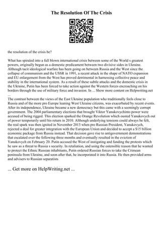The Resolution Of The Crisis
the resolution of the crisis be?
What has spiraled into a full blown international crisis between some of the World s greatest
powers, originally begun as a domestic predicament between two divisive sides in Ukraine.
Although tacit ideological warfare has been going on between Russia and the West since the
collapse of communism and the USSR in 1991, a recent attack in the shape of NATO expansion
and EU enlargement from the West has proved detrimental in harnessing collective peace and
stability in the international system. As a result of these subtle attacks and the domestic crisis in
the Ukraine, Putin has been forced to take action against the Western forces encroaching on his
borders through the use of military force and invasion. In ... Show more content on Helpwriting.net
...
The contrast between the views of the East Ukraine population who traditionally feels close to
Russia and of the more pro Europe leaning West Ukraine citizens, was exacerbated by recent events.
After its independence, Ukraine became a new democracy but this came with a seemingly corrupt
government. The 2004 parliamentary elections that brought Viktor Yanukovychinto power were
accused of being rigged. This election sparked the Orange Revolution which ousted Yanukovych out
of power temporarily until his return in 2010. Although underlying tensions could always be felt,
the real spark was then ignited in November 2013 when pro Russian President, Yanukovych,
rejected a deal for greater integration with the European Union and decided to accept a $15 billion
economic package from Russia instead. That decision gave rise to antigovernment demonstrations
that escalated over the following three months and eventually resulted in the eviction of
Yanukovych on February 20. Putin accused the West of instigating and funding the protests which
he saw as a threat to Russia s security. In retaliation, and using the ostensible reason that he wanted
to protect the Ethnic Russian inhabitants, Putin ordered Russian forces to take the Crimean
peninsula from Ukraine, and soon after that, he incorporated it into Russia. He then provided arms
and advisers to Russian separatists
... Get more on HelpWriting.net ...
 