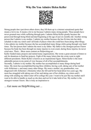 Why Do You Admire Helen Keller
Strong people don t put down others down, they lift them up is a internet sensational quote that
means a lot to me. It means a lot to me because I admire many strong people. These people have
never groaned once while suffering through pain. I admire Helen Keller greatly because she
persevered through being blind and deaf beginning at the age of just six months old. Another strong
person that I admire is my mother. I admire my mother because she has fit time into her daily
schedule to take my sisters and I all kinds of places when she could have been doing other things.
I also admire my mother because she has accomplished many things while going through very hard
times. The last person that I admire the most is my father. My father is the strongest person I know
because his body has been through too many injuries to even count; during those injuries, he never
cried once. There... Show more content on Helpwriting.net ...
Keller funded many projects and started many organizations. She wrote a great amount of letters to
ask for donations to fund her projects. Eight of the many letters that she wrote went to eight
different presidents. Helen Keller is known as an inspirational figure. Helen Keller is the most
admirable person in my point of view because of all of her accomplishments.
Secondly, I admire is my mother. My mother has accomplished so many things during hard
times. My mom has accomplished having three children, having a job, taking care of her mother
with Alzheimer s, and many many other things. My mom s mother, my grandmother, was
diagnosed with Alzheimer s Dementia when she fell and hit her head about two years ago. My
mom has struggled with taking care of her and taking care of her children, my sisters and I,
along with sending my oldest sister off to college this year. I want to be just like my mother and I
want to be able to handle as much as she does and not let it take hold of me. My mother is the
strongest woman I know. She is truly an inspiration to
... Get more on HelpWriting.net ...
 