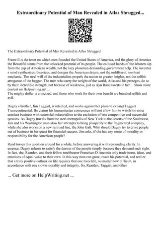 Extraordinary Potential of Man Revealed in Atlas Shrugged...
The Extraordinary Potential of Man Revealed in Atlas Shrugged
Freewill is the tenet on which men founded the United States of America, and the glory of America
the Beautiful stems from the unlocked potential of its people. The callused hands of the laborers sip
from the cup of American wealth, not the lazy plowman demanding government help. The inventor
s mind synthesizes, theorizes, and designs the American dream, not the indifferent, insolent
mechanic. The steel will of the industrialists propels the nation to greater heights, not the selfish
arrogance of the beggar. The men who carry the weight of the world, Atlas and his proteges, do so
by their incredible strength, not because of weakness, just as Ayn Randasserts in her ... Show more
content on Helpwriting.net ...
The mighty dollar is criticized, and those who work for their own benefit are branded selfish and
evil.
Dagny s brother, Jim Taggart, is infected, and works against her plans to expand Taggart
Transcontinental. He claims his humanitarian conscience will not allow him to watch his sister
conduct business with sucessful industrialists to the exclusion of less competitive and successful
tycoons. As Dagny travels from the steel metropolis of New York to the deserts of the Southwest,
Jim and his Washington man slow her attempts to bring prosperity to the fragmented company,
while she also works on a new railroad line, the John Galt. Why should Dagny try to drive people
out of business in her quest for financial success, Jim asks, if she has any sense of morality or
responsibility for the American people?
Rand tosses this question around for a while, before answering it with resounding clarity. In
essence, Dagny refuses to satisfy the desires of the people simply because they demand such right.
In fact, she, Rearden, and their fellow torchbearer Francisco D Anconia only trade items, ideas, and
emotions of equal value to their own. In this way man can grow, reach his potential, and realize
that a truly positive outlook on life requires that one lives life, no matter how difficult, in
accordance with one s own morality and integrity. So, Rearden, Taggart, and other
... Get more on HelpWriting.net ...
 