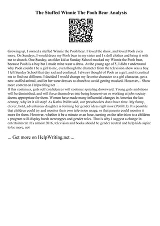 The Stuffed Winnie The Pooh Bear Analysis
Growing up, I owned a stuffed Winnie the Pooh bear. I loved the show, and loved Pooh even
more. On Sundays, I would dress my Pooh bear in my sister and I s doll clothes and bring it with
me to church. One Sunday, an older kid at Sunday School mocked my Winnie the Pooh bear,
because Pooh is a boy but I made mine wear a dress. At the young age of 5, I didn t understand
why Pooh couldn t be a girl to me, even though the character from the television show was a boy.
I left Sunday School that day sad and confused. I always thought of Pooh as a girl, and it crushed
me to find out different. I decided I would change my favorite character to a girl character, get a
new stuffed animal, and let her wear dresses to church to avoid getting mocked. However,... Show
more content on Helpwriting.net ...
If this continues, girls self confidences will continue spiraling downward. Young girls ambitions
will be diminished, and will force themselves into being housewives or working at jobs society
deems appropriate for them. Women have made many influential changes in America the last
century, why let it all stop? As Katha Pollitt said, our preschoolers don t have time. My funny,
clever, bold, adventurous daughter is forming her gender ideas right now (Pollitt 3). It s possible
that children could try and monitor their own television usage, or that parents could monitor it
more for them. However, whether it be a minute or an hour, turning on the television to a children
s program will display harsh stereotypes and gender roles. That is why I suggest a change in
entertainment. It s almost 2016, television and books should be gender neutral and help kids aspire
to be more, not
... Get more on HelpWriting.net ...
 