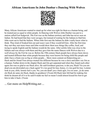 African Americans In John Dunbar s Dancing With Wolves
Many African Americans wanted to stand up for what was right for them as a human being, and
be treated just as equal to white people. In Dancing with Wolves John Dunbar was put to a
station called Fort Sedgwick. The Fort was on the Indians territory and John has never seen an
Indian. He had heard that they were savages, but instead of waiting for the Indians to find him
John went out to find the Indians. When John first met the Indians he didn t really know what to
think. They kind of freaked him out and wasn t sure if they would kill him. After the first time
they met they met more times and John would show them new things like coffee, food, and
trying to speak English and the Indians would do the same. After awhile John was close to the
Indians and was always with them and they gave him the name Dances with Wolves due to a
wolf always by the Fort he was at. Before the 19th century black people have always been slaves
and treated different than white people because they were known for being child like people and
didn t have a brain size as big as white people.... Show more content on Helpwriting.net ...
Huck and his friend Tom always treated Jim different because he was a slave and didn t see Jim as
a human. Farther down in the chapter Huck and Jim got separated and when they found each other
again Jim was so glad to see Huck alive. He said Goodness gracious, is dat you, Huck? En you ain
dead you ain drownded you s back again? It s too good for true, honey, it s too god for true. Lemme
look at you, chile, lemme feel o you. No, you ain dead! you s back agin, live en soun , jis de same
ole Huck de same ole Huck, thanks to goodness! (Twain 84) Huck later felt bad for making Jim
think he dreamt all of it so he said It made me feel so mean I could almost kissed his foot to get
him to take it back. (Twain
... Get more on HelpWriting.net ...
 
