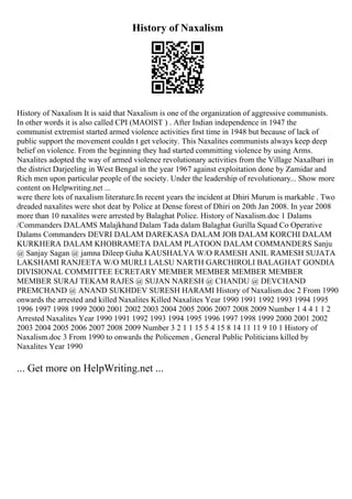 History of Naxalism
History of Naxalism It is said that Naxalism is one of the organization of aggressive communists.
In other words it is also called CPI (MAOIST ) . After Indian independence in 1947 the
communist extremist started armed violence activities first time in 1948 but because of lack of
public support the movement couldn t get velocity. This Naxalites communists always keep deep
belief on violence. From the beginning they had started committing violence by using Arms.
Naxalites adopted the way of armed violence revolutionary activities from the Village Naxalbari in
the district Darjeeling in West Bengal in the year 1967 against exploitation done by Zamidar and
Rich men upon particular people of the society. Under the leadership of revolutionary... Show more
content on Helpwriting.net ...
were there lots of naxalism literature.In recent years the incident at Dhiri Murum is markable . Two
dreaded naxalites were shot deat by Police at Dense forest of Dhiri on 20th Jan 2008. In year 2008
more than 10 naxalites were arrested by Balaghat Police. History of Naxalism.doc 1 Dalams
/Commanders DALAMS Malajkhand Dalam Tada dalam Balaghat Gurilla Squad Co Operative
Dalams Commanders DEVRI DALAM DAREKASA DALAM JOB DALAM KORCHI DALAM
KURKHERA DALAM KHOBRAMETA DALAM PLATOON DALAM COMMANDERS Sanju
@ Sanjay Sagan @ jamna Dileep Guha KAUSHALYA W/O RAMESH ANIL RAMESH SUJATA
LAKSHAMI RANJEETA W/O MURLI LALSU NARTH GARCHIROLI BALAGHAT GONDIA
DIVISIONAL COMMITTEE ECRETARY MEMBER MEMBER MEMBER MEMBER
MEMBER SURAJ TEKAM RAJES @ SUJAN NARESH @ CHANDU @ DEVCHAND
PREMCHAND @ ANAND SUKHDEV SURESH HARAMI History of Naxalism.doc 2 From 1990
onwards the arrested and killed Naxalites Killed Naxalites Year 1990 1991 1992 1993 1994 1995
1996 1997 1998 1999 2000 2001 2002 2003 2004 2005 2006 2007 2008 2009 Number 1 4 4 1 1 2
Arrested Naxalites Year 1990 1991 1992 1993 1994 1995 1996 1997 1998 1999 2000 2001 2002
2003 2004 2005 2006 2007 2008 2009 Number 3 2 1 1 15 5 4 15 8 14 11 11 9 10 1 History of
Naxalism.doc 3 From 1990 to onwards the Policemen , General Public Politicians killed by
Naxalites Year 1990
... Get more on HelpWriting.net ...
 