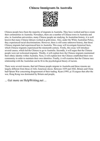 Chinese Immigrants In Australia
Chinese people have been the majority of migrants in Australia. They have worked and have create
their communities in Australia. Nowadays, there are a number of Chinese town in Australia and
also, in Australian universities, many Chinese people are studying. In Australian history, it is well
known that many Chinese labours worked at gold mines. Also, under the White Australian Policy,
they experienced racial discriminations. However, there is still some unknown history, that those
Chinese migrants had experienced here in Australia. This essay will investigate historical facts,
which Chinese migrants experienced the nineteenth century. Firstly, this essay will introduce
several causes, which led the Chinese to go to Australia. Secondly, it will argue that the Chinese
people were not welcomed migrants. Thirdly, it will explain how the Chinese migrants maintained
their ethnic identity within Australia. Next, it will explain how the Chinese established their own
community in order to maintain their own identities. Finally, it will examine that the Chinese race
relationship with the Australian can be fit to the psychological theory of racism.
There were several reasons, that led Chinese people migrate to Australia and those reasons are
largely different from those of Afro American slaves. Between 1839 and 1842, Britain and China
had Opium War concerning disagreement of their trading. Ryan (1995, p.15) argues that after the
war, Hong Kong was dominated by Britain and people,
... Get more on HelpWriting.net ...
 