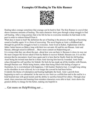 Examples Of Healing In The Kite Runner
Healing takes courage sometimes that courage can be hard to find. The Kite Runner is a novel that
shows immense amounts of healing. The main character Amir goes through a deep struggle to find
self healing. After a long journey that is his life he has to overcome mistakes he had made in the
past in order to redeem himself from it.
What does it mean to heal? By definition the act of healing is the process of making or becoming
sound or healthy again. It is a form of recovering. The novel begins at Amir s childhood and
through his growth his struggle to heal is overcome. Amir lived in Kabul, Afghanistan with his
father, better known as Baba a long with their two servants Ali and his son Hassan. Amir and
Hassan, although raised in different ... Show more content on Helpwriting.net ...
It is wrong what they say about the past...about how you can bury it. Because it claws its way out
He must conquer the favour asked of him by Rahim to recover Sohrab, Hassans son. It is on this
mission that he encounters Assef once again and it is here that he finally finds his full healing.
Assef being the twisted man that he is beats Amir leaving him heavily wounded. Amir finds
solace through his self sacrifice for Sohrab. He feels he has made up all the troubles with Hassan,
through Hassans son. While being beaten, rather than being filled with feeling of anger or
frustration, he is overwhelmed with happiness. I felt healed. Healed at last. A weight long sitting
on his shoulders in now relieved, he is no longer the coward he had been before.
Evidently the theme of redemption and healing highlights the book. Amir s growth from
beginning to end is so substantial. In the start we see Amir as a selfish brat and in the end he is a
kind hearted man with good morals and the ability to sacrifice himself for others. Through clear
mind, clear conscious and learning from mistakes characters were able to heal. Amir shows the
greatest ability to change for the better, making one hopeful in
... Get more on HelpWriting.net ...
 