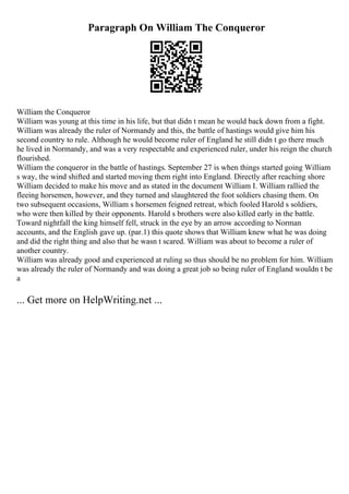 Paragraph On William The Conqueror
William the Conqueror
William was young at this time in his life, but that didn t mean he would back down from a fight.
William was already the ruler of Normandy and this, the battle of hastings would give him his
second country to rule. Although he would become ruler of England he still didn t go there much
he lived in Normandy, and was a very respectable and experienced ruler, under his reign the church
flourished.
William the conqueror in the battle of hastings. September 27 is when things started going William
s way, the wind shifted and started moving them right into England. Directly after reaching shore
William decided to make his move and as stated in the document William I. William rallied the
fleeing horsemen, however, and they turned and slaughtered the foot soldiers chasing them. On
two subsequent occasions, William s horsemen feigned retreat, which fooled Harold s soldiers,
who were then killed by their opponents. Harold s brothers were also killed early in the battle.
Toward nightfall the king himself fell, struck in the eye by an arrow according to Norman
accounts, and the English gave up. (par.1) this quote shows that William knew what he was doing
and did the right thing and also that he wasn t scared. William was about to become a ruler of
another country.
William was already good and experienced at ruling so thus should be no problem for him. William
was already the ruler of Normandy and was doing a great job so being ruler of England wouldn t be
a
... Get more on HelpWriting.net ...
 