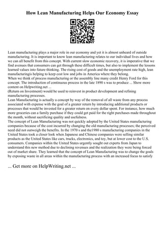 How Lean Manufacturing Helps Our Economy Essay
Lean manufacturing plays a major role in our economy and yet it is almost unheard of outside
manufacturing. It is important to know lean manufacturing relates to our individual lives and how
we can all benefit from this concept. With current slow economic recovery, it is imperative that we
find avenues that consumers can get through these difficult times, but also to implement the lessons
learned values into future thinking. The rising cost of goods and the unemployment rate high, lean
manufacturingis helping to keep cost low and jobs in America where they belong.
When we think of process manufacturing or the assembly line many credit Henry Ford for this
concept. The introduction of continuous process in the late 1890 s was to produce ... Show more
content on Helpwriting.net ...
(Return on Investment) would be used to reinvest in product development and refining
manufacturing processes.
Lean Manufacturing is actually a concept by way of the removal of all waste from any process
associated with expense with the goal of a greater return by introducing additional products or
processes that would be invested for a greater return on every dollar spent. For instance, how much
more groceries can a family purchase if they could get paid for the right purchases made throughout
the month, without sacrificing quality and usefulness.
The concept of Lean Manufacturing was not quickly adopted by the United States manufacturing
companies because of the cost incurred by changing the old manufacturing processes; the perceived
need did not outweigh the benefits. In the 1970 s and the1980 s manufacturing companies in the
United States took a closer look when Japanese and Chinese companies were selling similar
products as the United States like cars, trucks, electronics, and toy, but at lower cost to the U.S.
consumers. Companies within the United States urgently sought out experts from Japan to
understand this new method due to declining revenues and the realization they were being forced
out of market share. They learned that the concept of Lean Manufacturing was to change the goals
by exposing waste in all areas within the manufacturing process with an increased focus to satisfy
... Get more on HelpWriting.net ...
 