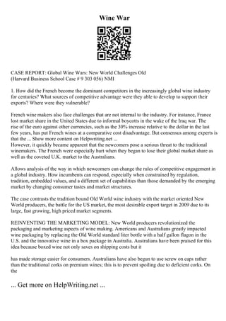 Wine War
CASE REPORT: Global Wine Wars: New World Challenges Old
(Harvard Business School Case # 9 303 056) NMI
1. How did the French become the dominant competitors in the increasingly global wine industry
for centuries? What sources of competitive advantage were they able to develop to support their
exports? Where were they vulnerable?
French wine makers also face challenges that are not internal to the industry. For instance, France
lost market share in the United States due to informal boycotts in the wake of the Iraq war. The
rise of the euro against other currencies, such as the 30% increase relative to the dollar in the last
few years, has put French wines at a comparative cost disadvantage. But consensus among experts is
that the ... Show more content on Helpwriting.net ...
However, it quickly became apparent that the newcomers pose a serious threat to the traditional
winemakers. The French were especially hurt when they began to lose their global market share as
well as the coveted U.K. market to the Australians.
Allows analysis of the way in which newcomers can change the rules of competitive engagement in
a global industry. How incumbents can respond, especially when constrained by regulation,
tradition, embedded values, and a different set of capabilities than those demanded by the emerging
market by changing consumer tastes and market structures.
The case contrasts the tradition bound Old World wine industry with the market oriented New
World producers, the battle for the US market, the most desirable export target in 2009 due to its
large, fast growing, high priced market segments.
REINVENTING THE MARKETING MODEL: New World producers revolutionized the
packaging and marketing aspects of wine making. Americans and Australians greatly impacted
wine packaging by replacing the Old World standard liter bottle with a half gallon flagon in the
U.S. and the innovative wine in a box package in Australia. Australians have been praised for this
idea because boxed wine not only saves on shipping costs but it
has made storage easier for consumers. Australians have also begun to use screw on caps rather
than the traditional corks on premium wines; this is to prevent spoiling due to deficient corks. On
the
... Get more on HelpWriting.net ...
 