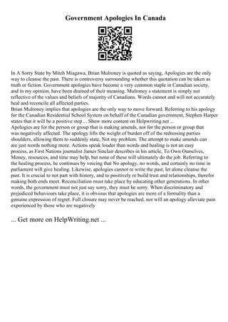Government Apologies In Canada
In A Sorry State by Mitch Miagawa, Brian Mulroney is quoted as saying, Apologies are the only
way to cleanse the past. There is controversy surrounding whether this quotation can be taken as
truth or fiction. Government apologies have become a very common staple in Canadian society,
and in my opinion, have been drained of their meaning. Mulroney s statement is simply not
reflective of the values and beliefs of majority of Canadians. Words cannot and will not accurately
heal and reconcile all affected parties.
Brian Mulroney implies that apologies are the only way to move forward. Referring to his apology
for the Canadian Residential School System on behalf of the Canadian government, Stephen Harper
states that it will be a positive step ... Show more content on Helpwriting.net ...
Apologies are for the person or group that is making amends, not for the person or group that
was negatively affected. The apology lifts the weight of burden off of the redressing parties
shoulders, allowing them to suddenly state, Not my problem. The attempt to make amends can
are just words nothing more. Actions speak louder than words and healing is not an easy
process, as First Nations journalist James Sinclair describes in his article, To Own Ourselves,
Money, resources, and time may help, but none of these will ultimately do the job. Referring to
the healing process, he continues by voicing that No apology, no words, and certainly no time in
parliament will give healing. Likewise, apologies cannot re write the past, let alone cleanse the
past. It is crucial to not part with history, and to positively re build trust and relationships, therefor
making both ends meet. Reconciliation must take place by educating other generations. In other
words, the government must not just say sorry, they must be sorry. When discriminatory and
prejudiced behaviours take place, it is obvious that apologies are more of a formality than a
genuine expression of regret. Full closure may never be reached, nor will an apology alleviate pain
experienced by those who are negatively
... Get more on HelpWriting.net ...
 