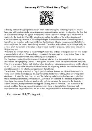 Summary Of The Short Story Caged
Silencing and isolating people has always been, andSilencing and isolating people has always
been, and still continues to be a way to conserve normalities in a society. It minimizes the fear that
an outsider may change the typical mindset and values a person is brought up to have within a
society. In the short storyCaged by an unknown author, the elders of the village imprisoned
Charity for breaking the rules of the village in hopes that the other women of the village could
learn from her mistakes and would not follow her footsteps. Charity s imprisonment failed to be
the example that the elder s were aiming towards. The elders believed that by isolating Charity in
a fence away but in view of the other village women would be a lesson... Show more content on
Helpwriting.net ...
With time, the women started to acknowledge Charity less and less to the point that she was merely
a woman behind a fence. They no longer considered the reasons of her being in that fence or the
punishments that came with Charity breaking the village rules.
For Constance, unlike the other women, it does not take her time to overlook the men s reasons
and lessons for segregating Charity. It was against the elder s rules for anyone to help Charity and
Charity was aware of that as well She knew her friend was risking grave punishment just by talking
to her (5). Not only did Constance overlook it from the beginning, but she also continued to secretly
provide necessities for Charity and accompany her at times.
The way that Charity is isolated in Caged symbolizes how females are silenced in the modern
world today so that their ideas do not overpower the standard way of life, often involving male
dominance. A lot of the time, it seems as if the isolating and silencing has been successful but
that is not the case for many circumstances. As women are silenced, it often leads to ignorance
from those that oppose feminism, as shown by both the men and the women in the short story.
From Constance, being someone who supports Charity, there is rebellion. This is shown in the
outside world as those are support feminism, where there is also rebellion. Ignorance and
rebellion are not a sign of success, but are in fact a sign of failure as it also disrupts social norms.
... Get more on HelpWriting.net ...
 