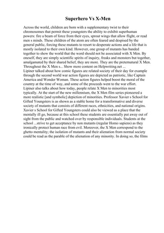 Superhero Vs X-Men
Across the world, children are born with a supplementary twist to their
chromosomes that permit these youngsters the ability to exhibit superhuman
powers: fire a beam of force from their eyes, sprout wings that allow flight, or read
men s minds. These children of the atom are often feared and despised by the
general public, forcing these mutants to resort to desperate actions and a life that is
mostly isolated to their own kind. However, one group of mutants has banded
together to show the world that the word should not be associated with X Men. By
oneself, they are simply scientific spirits of inquiry, freaks and monsters but together,
amalgamated by their shared belief, they are more. They are the preternatural X Men.
Throughout the X Men s... Show more content on Helpwriting.net ...
Lipiner talked about how comic figures are related society of their day for example
through the second world war action figures are depicted as patriotic, like Captain
America and Wonder Woman. These action figures helped boost the moral of the
country at the time of way, and some of the proceeds went to the war effort.
Lipiner also talks about how today, people relate X Men to minorities most
typically. At the start of the new millennium, the X Men film series pioneered a
more realistic [and symbolic] depiction of minorities. Professor Xavier s School for
Gifted Youngsters is as shown as a stable home for a transformative and diverse
society of mutants that consists of different races, ethnicities, and national origins.
Xavier s School for Gifted Youngsters could also be viewed as a place that the
mentally ill go, because at this school these students are essentially put away out of
sight from the public and watched over by responsible individuals. Students at the
school ...strive to get acceptance by non mutants (regular Homo sapiens) as they
ironically protect human race from evil. Moreover, the X Men correspond to the
ghetto mentality; the isolation of mutants and their alienation from normal society
could be read as the parable of the alienation of any minority. In doing so, the films
 