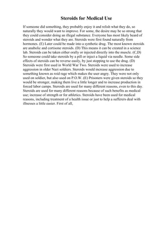 Steroids for Medical Use
If someone did something, they probably enjoy it and relish what they do, so
naturally they would want to improve. For some, the desire may be so strong that
they could consider doing an illegal substance. Everyone has most likely heard of
steroids and wonder what they are. Steroids were first found naturally from
hormones. (E) Later could be made into a synthetic drug. The most known steroids
are anabolic and cortisone steroids. (D) This means it can be created in a science
lab. Steroids can be taken either orally or injected directly into the muscle. (C,D)
So someone could take steroids by a pill or inject a liquid via needle. Some side
effects of steroids can be reverse easily, by just stopping to use the drug. (D)
Steroids were first used in World War Two. Steroids were used to increase
aggression in older Nazi soldiers. Steroids would increase aggression due to
something known as roid rage which makes the user angry. They were not only
used on soldier, but also used on P.O.W. (E) Prisoners were given steroids so they
would be stronger, making them live a little longer and to increase production in
forced labor camps. Steroids are used for many different reasons, even to this day.
Steroids are used for many different reasons because of such benefits as medical
use; increase of strength or for athletics. Steroids have been used for medical
reasons, including treatment of a health issue or just to help a sufferers deal with
illnesses a little easier. First of all,
 