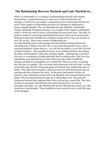 The Relationship Between Macbeth and Lady Macbeth in...
What is a relationship? Is it a sharing of understanding and trials with another
human being, a connection between a man and a woman emotionally and
sexually, or could it be, just simply, a compassion or love intertwined between two
souls? These aspects of relationship and more are illustrated in Shakespeare s
famous tragedy Macbeth. The way Macbeth and Lady Macbeth s relationship
changes drastically throughout the play is an example of how fragile a relationship
really is. With one word or action a relationship can erode itself away. This play is a
perfect example of a promising relationship that messes with a power greater than
themselves and in the end falls into a hopeless swamp with no way out, nowhere to
turn. We see the... Show more content on Helpwriting.net ...
As Lady Macbeth receives the message from her husband claiming that he has
earned the title of Thane of Cawdor she is very proud and grateful to have such a
successful husband. Glamis thou art... yet I do fear thy nature; it is too full o th milk
of human kindness... thou wouldest be great, art not without ambition, but without
the illness should attend it. What thou wouldest highly... Although she is proud of
him there is an undertone of doubt and belief that he could do more. She loves him
undoubtedly and wants the best for him. When she asks of him to fulfill the
strangest of deeds he contemplates if we should fail? They are a team, everything
they plot they do together. They are honest and wholesome with each other. As they
successfully gain the title of king and queen of Scotland, their relationship starts to
hinder. They fight more frequently, almost growing out of the honeymoon state of
marriage and into a business like attire. As the power and murders incline, all
honesty is shot. Macbeth no longer tells Lady Macbeth of the innocent blood on his
hands. This environment holds no hope for a relationship to last. The guilt and
dishonesty between them separates them from even having a casual chat. They have
become so consumed with what they have done that they have no room to
remember each other. As Lady Macbeth kills herself, Macbeth just simply says, She
should have died hereafter. There would have been a time for such a word. He looks
at her dislodged
 