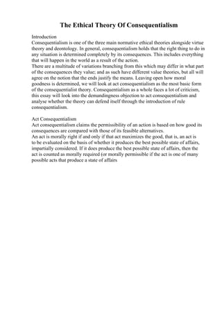 The Ethical Theory Of Consequentialism
Introduction
Consequentialism is one of the three main normative ethical theories alongside virtue
theory and deontology. In general, consequentialism holds that the right thing to do in
any situation is determined completely by its consequences. This includes everything
that will happen in the world as a result of the action.
There are a multitude of variations branching from this which may differ in what part
of the consequences they value; and as such have different value theories, but all will
agree on the notion that the ends justify the means. Leaving open how moral
goodness is determined, we will look at act consequentialism as the most basic form
of the consequentialist theory. Consequentialism as a whole faces a lot of criticism,
this essay will look into the demandingness objection to act consequentialism and
analyse whether the theory can defend itself through the introduction of rule
consequentialism.
Act Consequentialism
Act consequentialism claims the permissibility of an action is based on how good its
consequences are compared with those of its feasible alternatives.
An act is morally right if and only if that act maximizes the good, that is, an act is
to be evaluated on the basis of whether it produces the best possible state of affairs,
impartially considered. If it does produce the best possible state of affairs, then the
act is counted as morally required (or morally permissible if the act is one of many
possible acts that produce a state of affairs
 
