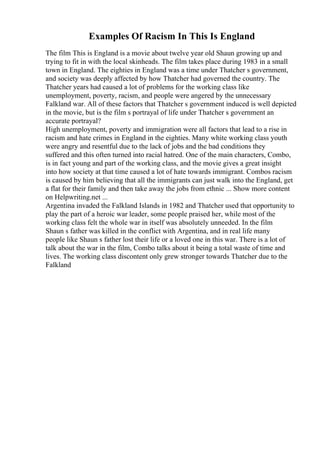 Examples Of Racism In This Is England
The film This is England is a movie about twelve year old Shaun growing up and
trying to fit in with the local skinheads. The film takes place during 1983 in a small
town in England. The eighties in England was a time under Thatcher s government,
and society was deeply affected by how Thatcher had governed the country. The
Thatcher years had caused a lot of problems for the working class like
unemployment, poverty, racism, and people were angered by the unnecessary
Falkland war. All of these factors that Thatcher s government induced is well depicted
in the movie, but is the film s portrayal of life under Thatcher s government an
accurate portrayal?
High unemployment, poverty and immigration were all factors that lead to a rise in
racism and hate crimes in England in the eighties. Many white working class youth
were angry and resentful due to the lack of jobs and the bad conditions they
suffered and this often turned into racial hatred. One of the main characters, Combo,
is in fact young and part of the working class, and the movie gives a great insight
into how society at that time caused a lot of hate towards immigrant. Combos racism
is caused by him believing that all the immigrants can just walk into the England, get
a flat for their family and then take away the jobs from ethnic ... Show more content
on Helpwriting.net ...
Argentina invaded the Falkland Islands in 1982 and Thatcher used that opportunity to
play the part of a heroic war leader, some people praised her, while most of the
working class felt the whole war in itself was absolutely unneeded. In the film
Shaun s father was killed in the conflict with Argentina, and in real life many
people like Shaun s father lost their life or a loved one in this war. There is a lot of
talk about the war in the film, Combo talks about it being a total waste of time and
lives. The working class discontent only grew stronger towards Thatcher due to the
Falkland
 