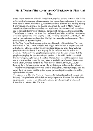 Mark Twain s The Adventures Of Huckleberry Finn And
The...
Mark Twain, American humorist and novelist, captured a world audience with stories
of boyhood adventure and with commentary on man s shortcomings that is humorous
even while it probes, often bitterly, the roots of human behavior. His writing, Shelley
Fisher Fishkin who is one of the leading scholars on the work of Mark Twainin
American culture and literature observes, involves an entreaty to rethink, reevaluate
and reformulate the terms in which one defines both personal and national identity.
Twain hoped to coax us out of our timid and suspicious privacy and into recognition
of human equality and of the dignity of self governing citizenship. Evidently at odds
with so much of established opinion, this high aim was only another reason... Show
more content on Helpwriting.net ...
In The War Prayer Twain argues against the philosophy of imperialism. This essay
was written in 1900 s when America was caught up in the idea of imperialism and
extending its influence to other countries using military prowess. He reveals that
praying for success in war is also praying for the defeat of another nation. He
questions what exactly the people are praying for. Even though it appears that the
people are praying for the safety of their soldiers, in the end it can be concluded
that they are praying for destruction of another civilization. But the argument does
not stop here: the last line of the essay says, It was believed afterward that the man
was a lunatic, because there was no sense in what he said (Twain, 682). After
bringing forth the harm caused by war, the aged stranger is dismissed as a lunatic.
The characters sheer ignorance leads them to believe that God s messenger, who has
posed these questions, must be just an insane old man thus illuminating the public
opinion in the early 90s.
The sentences in The War Prayer are lean, accelerated, cadenced, and charged with
imagery. The premise on which their authority depends in this case, that official and
religious can t conceal seeds of their abominable corollaries is self evident and
irrefutable. At its core, The War Prayer
 