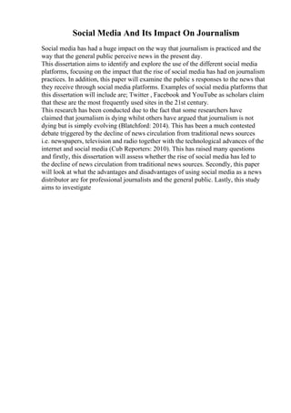 Social Media And Its Impact On Journalism
Social media has had a huge impact on the way that journalism is practiced and the
way that the general public perceive news in the present day.
This dissertation aims to identify and explore the use of the different social media
platforms, focusing on the impact that the rise of social media has had on journalism
practices. In addition, this paper will examine the public s responses to the news that
they receive through social media platforms. Examples of social media platforms that
this dissertation will include are; Twitter , Facebook and YouTube as scholars claim
that these are the most frequently used sites in the 21st century.
This research has been conducted due to the fact that some researchers have
claimed that journalism is dying whilst others have argued that journalism is not
dying but is simply evolving (Blatchford: 2014). This has been a much contested
debate triggered by the decline of news circulation from traditional news sources
i.e. newspapers, television and radio together with the technological advances of the
internet and social media (Cub Reporters: 2010). This has raised many questions
and firstly, this dissertation will assess whether the rise of social media has led to
the decline of news circulation from traditional news sources. Secondly, this paper
will look at what the advantages and disadvantages of using social media as a news
distributor are for professional journalists and the general public. Lastly, this study
aims to investigate
 
