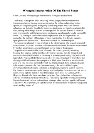 Wrongful Incarceration Of The United States
Front Line and Predisposing Contributors to Wrongful Incarceration
The United States prides itself on having robust, deeply entrenched measures
implemented across its core agencies, including the police and criminal justice
system, to safeguard against wrongfully convicting people who, after further
reflection, are factually found to be innocent. As citizens, we have been educated to
trust, among other things, that our systems protect the notions that one is innocent
until proven guilty and that prosecution must prove any charges beyond a reasonable
doubt. Yet, wrongful convictions are more prevalent than we might think. In
particular, the publicity of hundreds of cases over the last few decades has put a
spotlight on this indisputable ... Show more content on Helpwriting.net ...
Throughout the chain of events involved in the identification of a suspect, wrongful
incarcerations occur as a result of various unintentional errors, flaws and abuses made
by the key government agencies that each have a stake in this process.
The police serve as the initial point of contact for crimes, generally speaking,
because they operate on the front lines. Even if we assume that the police do not
catch the criminal red handed, in their duty to promote public safety, the police will
typically be responsible for following a set of pre trial, investigative procedures that
aim to yield identification of the perpetrator. Their main function in pursuit of this
goal is to find out what happened overall by determining all facts and collecting all
information relevant to the case. Most commonly, the police will rely upon
eyewitness identification and testimony as the primary means to identify suspects.
For instance, eyewitnesses can be brought to a local police department and led into a
room, where a photo lineup of possible suspects takes place (O Connor, 2010).
However, historically, there have been numerous flaws in how law enforcement
officials tend to handle these interactions. These arise repeatedly while administering
lineups because of various, unintentional missteps taken by either a police officer or
a detective. As an example, in a photo lineup, the administrator merely knowing some
small, yet key pieces of
 