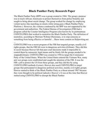 Black Panther Party Research Paper
The Black Panther Party (BPP) was a group created in 1966. The group s purpose
was to teach African Americans to protect themselves from police brutality and
sought to bring about social change. The group worked for change by employing
violent tactics like marching on streets while toting guns ( Black Panther Party:
Platform ). However, the violence condoned by the BPP was not supported by the
government and authorities. The Federal Bureau of Investigation (FBI) had a
program called the Counter Intelligence Program (also known by its portmanteau
COINTELPRO) that worked to neutralize the Black Panther Party. The definition of
neutralize, according to Merriam Webster Dictionary, is to stop someone or
something from being effective or harmful ... Show more content on Helpwriting.net
...
COINTELPRO was a secret program of the FBI that targeted groups, usually civil
rights groups, that the FBI felt were in dangerous activities (Gilman). They did this
in secret because Hoover felt that past court decisions made it impossible to
control them by nonsecret, legal means and he firmly felt the groups needed to be
stopped(Gilman). COINTELPRO was created in 1956 to target the Communist
Party of the United States. When the United States entered the Vietnam War, many
anti war groups were established and caught the attention of the FBI. It was the
FBI s job to protect the US from these groups, and they did this by using
COINTELPRO methods (Lerner). Hoover also used COINTELPRO to target
groups that participated in dangerous political activities, mainly civil rights groups.
Hoover started to think of the Black Panther Party as a threat around 1967 because
they were thought to be political radicals ( Hoover ). It was at this time that Hoover
started using COINTELPRO to disrupt the Black Panther
 