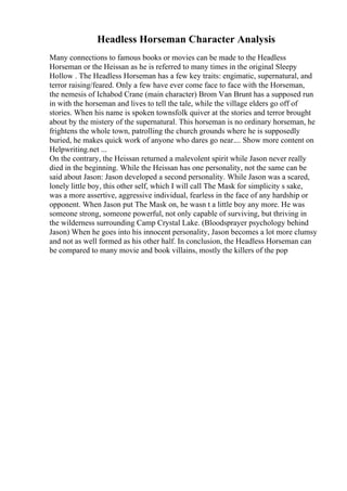 Headless Horseman Character Analysis
Many connections to famous books or movies can be made to the Headless
Horseman or the Heissan as he is referred to many times in the original Sleepy
Hollow . The Headless Horseman has a few key traits: engimatic, supernatural, and
terror raising/feared. Only a few have ever come face to face with the Horseman,
the nemesis of Ichabod Crane (main character) Brom Van Brunt has a supposed run
in with the horseman and lives to tell the tale, while the village elders go off of
stories. When his name is spoken townsfolk quiver at the stories and terror brought
about by the mistery of the supernatural. This horseman is no ordinary horseman, he
frightens the whole town, patrolling the church grounds where he is supposedly
buried, he makes quick work of anyone who dares go near.... Show more content on
Helpwriting.net ...
On the contrary, the Heissan returned a malevolent spirit while Jason never really
died in the beginning. While the Heissan has one personality, not the same can be
said about Jason: Jason developed a second personality. While Jason was a scared,
lonely little boy, this other self, which I will call The Mask for simplicity s sake,
was a more assertive, aggressive individual, fearless in the face of any hardship or
opponent. When Jason put The Mask on, he wasn t a little boy any more. He was
someone strong, someone powerful, not only capable of surviving, but thriving in
the wilderness surrounding Camp Crystal Lake. (Bloodsprayer psychology behind
Jason) When he goes into his innocent personality, Jason becomes a lot more clumsy
and not as well formed as his other half. In conclusion, the Headless Horseman can
be compared to many movie and book villains, mostly the killers of the pop
 