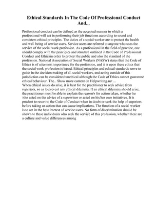 Ethical Standards In The Code Of Professional Conduct
And...
Professional conduct can be defined as the accepted manner in which a
professional will act in performing their job functions according to sound and
consistent ethical principles. The duties of a social worker are to protect the health
and well being of service users. Service users are referred to anyone who uses the
service of the social work profession. As a professional in the field of practice, one
should comply with the principles and standard outlined in the Code of Professional
Conduct and Ethicsin order to protect the public and also the standard of the
profession. National Association of Social Workers (NASW) states that the Code of
Ethics is of uttermost importance for the profession, and it is upon these ethics that
the social work profession is based. Ethical principles and ethical standards serve to
guide in the decision making of all social workers, and acting outside of this
jurisdiction can be considered unethical although the Code of Ethics cannot guarantee
ethical behaviour. The... Show more content on Helpwriting.net ...
When ethical issues do arise, it is best for the practitioner to seek advice from
superiors, so as to prevent any ethical dilemma. If an ethical dilemma should arise,
the practitioner must be able to explain the reason/s for action taken, whether he
/she acted on the advice of a supervisor or acted on his/her own initiatives. It is
prudent to resort to the Code of Conduct when in doubt or seek the help of superiors
before taking an action that can cause implications. The function of a social worker
is to act in the best interest of service users. No form of discrimination should be
shown to these individuals who seek the service of this profession, whether there are
a culture and value differences among
 