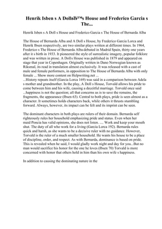 Henrik Isben s A DollвЂ™s House and Frederico Garcia s
The...
Henrik Isben s A Doll s House and Frederico Garcia s The House of Bernarda Alba
The House of Bernarda Alba and A Doll s House, by Frederico Garcia Lorca and
Henrik Ibsen respectively, are two similar plays written at different times. In 1964,
Frederico s The House of Bernarda Alba debuted in Madrid Spain, thirty one years
after it s birth in 1933. It pioneered the style of surrealistic imagery, popular folklore
and was written in prose. A Dolls House was published in 1879 and appeared on
stage that year in Copenhagen. Originally written in Dano Norwegian known as
Riksmal, its read in translation almost exclusively. It was released with a cast of
male and female performers, in opposition to The House of Bernarda Alba with only
female ... Show more content on Helpwriting.net ...
...History repeats itself (Garcia Lorca 169) was said in a comparison between Adela
s mother and grandmother. In the play, A Doll s House, Torvald allows his pride to
come between him and his wife, causing a deceitful marriage. Torvald once said
...happiness is not the question; all that concerns us is to save the remains, the
fragments, the appearance (Ibsen 63). Central to both plays, pride is seen almost as a
character. It sometimes holds characters back, while others it thrusts stumbling
forward. Always, however, its impact can be felt and its imprint can be seen.
The dominant characters in both plays are rulers of their domain. Bernarda self
righteously rules her household emphasizing pride and status. Even when her
maid Poncia has valid opinions, she does not listen. .... Work and keep your mouth
shut. The duty of all who work for a living (Garcia Lorca 192). Bernarda rules
quick and harsh, as she wants to be a decisive ruler with no guidance. However,
Torvald is the ruler of a much smaller household. He wants his house to be a place
of discipline, order, and respect. As with Bernarda, dominance is based on pride.
This is revealed when he said, I would gladly work night and day for you...But no
man would sacrifice his honor for the one he loves (Ibsen 70) Torvald is more
concerned with honor that others hold in him than his own wife s happiness.
In addition to causing the dominating nature in the
 
