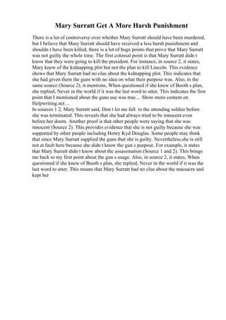 Mary Surratt Get A More Harsh Punishment
There is a lot of controversy over whether Mary Surratt should have been murdered,
but I believe that Mary Surratt should have received a less harsh punishment and
shouldn t have been killed; there is a lot of huge points that prove that Mary Surratt
was not guilty the whole time. The first colossal point is that Mary Surratt didn t
know that they were going to kill the president. For instance, in source 2, it states,
Mary knew of the kidnapping plot but not the plan to kill Lincoln. This evidence
shows that Mary Surratt had no clue about the kidnapping plot. This indicates that
she had given them the guns with no idea on what their purpose was. Also, in the
same source (Source 2), it mentions, When questioned if she knew of Booth s plan,
she replied, Never in the world if it was the last word to utter. This indicates the first
point that I mentioned about the guns use was true.... Show more content on
Helpwriting.net ...
In sources 1 2, Mary Surratt said, Don t let me fall. to the attending soldier before
she was terminated. This reveals that she had always tried to be innocent even
before her doom. Another proof is that other people were saying that she was
innocent (Source 2). This provides evidence that she is not guilty because she was
supported by other people including Henry Kyd Douglas. Some people may think
that since Mary Surratt supplied the guns that she is guilty. Nevertheless,she is still
not at fault here because she didn t know the gun s purpose. For example, it states
that Mary Surratt didn t know about the assassination (Source 1 and 2). This brings
me back to my first point about the gun s usage. Also, in source 2, it states, When
questioned if she knew of Booth s plan, she replied, Never in the world if it was the
last word to utter. This means that Mary Surratt had no clue about the massacre and
kept her
 