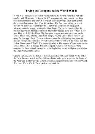 Trying out Weapons before World War II
World War I introduced the American military to the modern industrial war. The
conflict with Mexico in 1914 gave the U.S an opportunity to try new technology
such as motorization and aircraft. However, this was strong a small conflict that
did not translate to that of the First World War. The American military was not
modern yet compared to other powers. The United States did not have great
influence over the strategy among the allied forces. They relied on the allies for
military equipment. France and Britain desperately needed more men to fight in the
war. They needed U.S soldiers. The European powers were not impressed by the
United States entry into the Great War. Simply put, the United States was not yet
ready for this type of war. They were inexperience, lacked training, and were not
modern enough. The industrial revolution reshaped how wars will be played out. The
United States entered World War Inear the end of it. The amount of lives lost from the
United States allies in Europe does not compare. America lost barely anything
compared to them. America struggled in the beginning, but showed great potential as
the Great War came to a close.
General Pershing was the father of the American Expeditionary Force. At the end of
the Great War the American Expeditionary Force had a great impact on the future of
the American military as well as mobilization and organization plans between World
War I and World War II. The experiences Americans
 