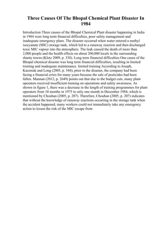 Three Causes Of The Bhopal Chemical Plant Disaster In
1984
Introduction Three causes of the Bhopal Chemical Plant disaster happening in India
in 1984 were long term financial difficulties, poor safety management and
inadequate emergency plans. The disaster occurred when water entered a methyl
isocyanate (MIC) storage tank, which led to a runaway reaction and then discharged
toxic MIC vapour into the atmosphere. The leak caused the death of more than
2,000 people and the health effects on about 200,000 locals in the surrounding
shanty towns (Kletz 2009, p. 338). Long term financial difficulties One cause of the
Bhopal chemical disaster was long term financial difficulties, resulting in limited
training and inadequate maintenance. limited training According to Joseph,
Kaszniak and Long (2005, p. 544), prior to the disaster, the company had been
facing a financial crisis for many years because the sale of pesticides had been
fallen. Mannan (2012, p. 2649) points out that due to the budget cuts, many plant
operators received insufficient training on operations and safety awareness. As
shown in figure 1, there was a decrease in the length of training programmes for plant
operators from 18 months in 1975 to only one month in December 1984, which is
mentioned by Chouhan (2005, p. 207). Therefore, Chouhan (2005, p. 207) indicates
that without the knowledge of runaway reactions occurring in the storage tank when
the accident happened, many workers could not immediately take any emergency
action to lessen the risk of the MIC escape from
 