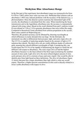 Methylene Blue Absorbance Range
In the first part of the experiment, best absorbance range was measured to be from
0.1228 to 1.8053 where error value was near zero. Methylene blue solution with an
absorbance 1.8053 may indicate problems with the accuracy of the detector (e.g., a
photomultiplier) .Since the detector system examines the transmitted light of the
cuvette, the absorbance is calculated from this value. When transferring the linear
transmission unit to the logarithmic absorbance unit, the accuracy is exponentially
reduced with rising values. Based on the result obtained from part I, analytes in part
II were diluted in 1:20 or 1:10 to generate absorbances that were within this range.
Compared to theoretical Ctotal calculated from solution preparation in the second...
Show more content on Helpwriting.net ...
Therefore, the greatest accuracy can be obtained by choosing wavelengths at
which differences in molar absorptivities are large. 1In the third part, the
instrument was able to differentiate between pure, light, and extra virgin olive oil.
The UV/Vis is capable of analyzing samples based on the amount of light or UV
radiation they absorb. The three olive oils are visibly different shades of yellowish
gold, meaning they absorb different wavelengths of light. Considering this, one
would expect the UV/Vis to be capable of determining the degree to which the are
different with respect to absorbance. The extra virgin olive oil had the highest
absorbance because it is the least refined of the three types (containing the smallest
amount of oleic acid). Light olive oil is the most refined (highest amount of oleic
acid) and pure olive oil is a mixture of pure and extra virgin2. One would be able to
identify pure from light based on these definitions. The olive oil absorbance figure
12 shows that pure has a larger absorbance than light which is what one would
expect. Therefore, a higher percent concentration of oleic acid is directly related to a
lower visible absorbance with respect to olive
 