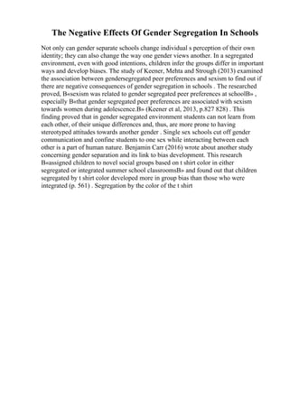 The Negative Effects Of Gender Segregation In Schools
Not only can gender separate schools change individual s perception of their own
identity; they can also change the way one gender views another. In a segregated
environment, even with good intentions, children infer the groups differ in important
ways and develop biases. The study of Keener, Mehta and Strough (2013) examined
the association between gendersegregated peer preferences and sexism to find out if
there are negative consequences of gender segregation in schools . The researched
proved, В«sexism was related to gender segregated peer preferences at schoolВ» ,
especially В«that gender segregated peer preferences are associated with sexism
towards women during adolescence.В» (Keener et al, 2013, p.827 828) . This
finding proved that in gender segregated environment students can not learn from
each other, of their unique differences and, thus, are more prone to having
stereotyped attitudes towards another gender . Single sex schools cut off gender
communication and confine students to one sex while interacting between each
other is a part of human nature. Benjamin Carr (2016) wrote about another study
concerning gender separation and its link to bias development. This research
В«assigned children to novel social groups based on t shirt color in either
segregated or integrated summer school classroomsВ» and found out that children
segregated by t shirt color developed more in group bias than those who were
integrated (p. 561) . Segregation by the color of the t shirt
 