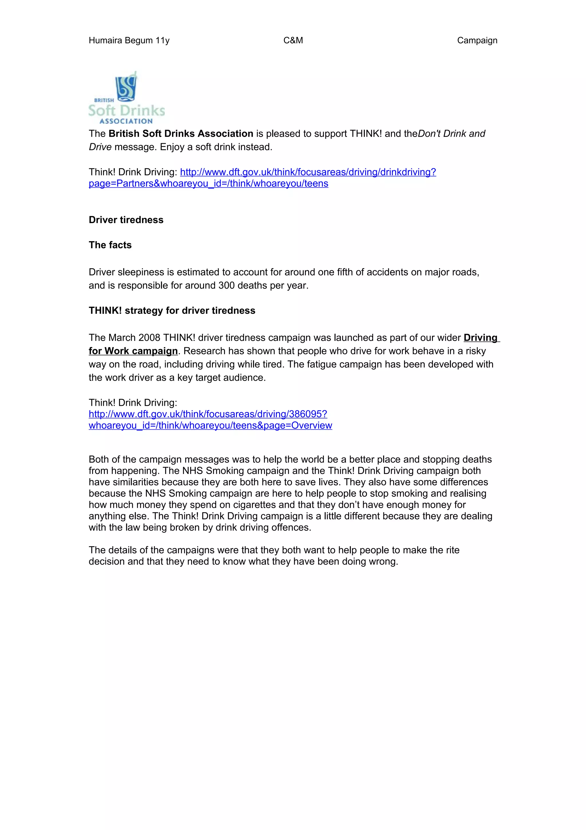 Humaira Begum 11y                            C&M                                      Campaign




The British Soft Drinks Association is pleased to support THINK! and theDon't Drink and
Drive message. Enjoy a soft drink instead.

Think! Drink Driving: http://www.dft.gov.uk/think/focusareas/driving/drinkdriving?
page=Partners&whoareyou_id=/think/whoareyou/teens


Driver tiredness

The facts

Driver sleepiness is estimated to account for around one fifth of accidents on major roads,
and is responsible for around 300 deaths per year.

THINK! strategy for driver tiredness

The March 2008 THINK! driver tiredness campaign was launched as part of our wider Driving
for Work campaign. Research has shown that people who drive for work behave in a risky
way on the road, including driving while tired. The fatigue campaign has been developed with
the work driver as a key target audience.

Think! Drink Driving:
http://www.dft.gov.uk/think/focusareas/driving/386095?
whoareyou_id=/think/whoareyou/teens&page=Overview


Both of the campaign messages was to help the world be a better place and stopping deaths
from happening. The NHS Smoking campaign and the Think! Drink Driving campaign both
have similarities because they are both here to save lives. They also have some differences
because the NHS Smoking campaign are here to help people to stop smoking and realising
how much money they spend on cigarettes and that they don’t have enough money for
anything else. The Think! Drink Driving campaign is a little different because they are dealing
with the law being broken by drink driving offences.

The details of the campaigns were that they both want to help people to make the rite
decision and that they need to know what they have been doing wrong.
 
