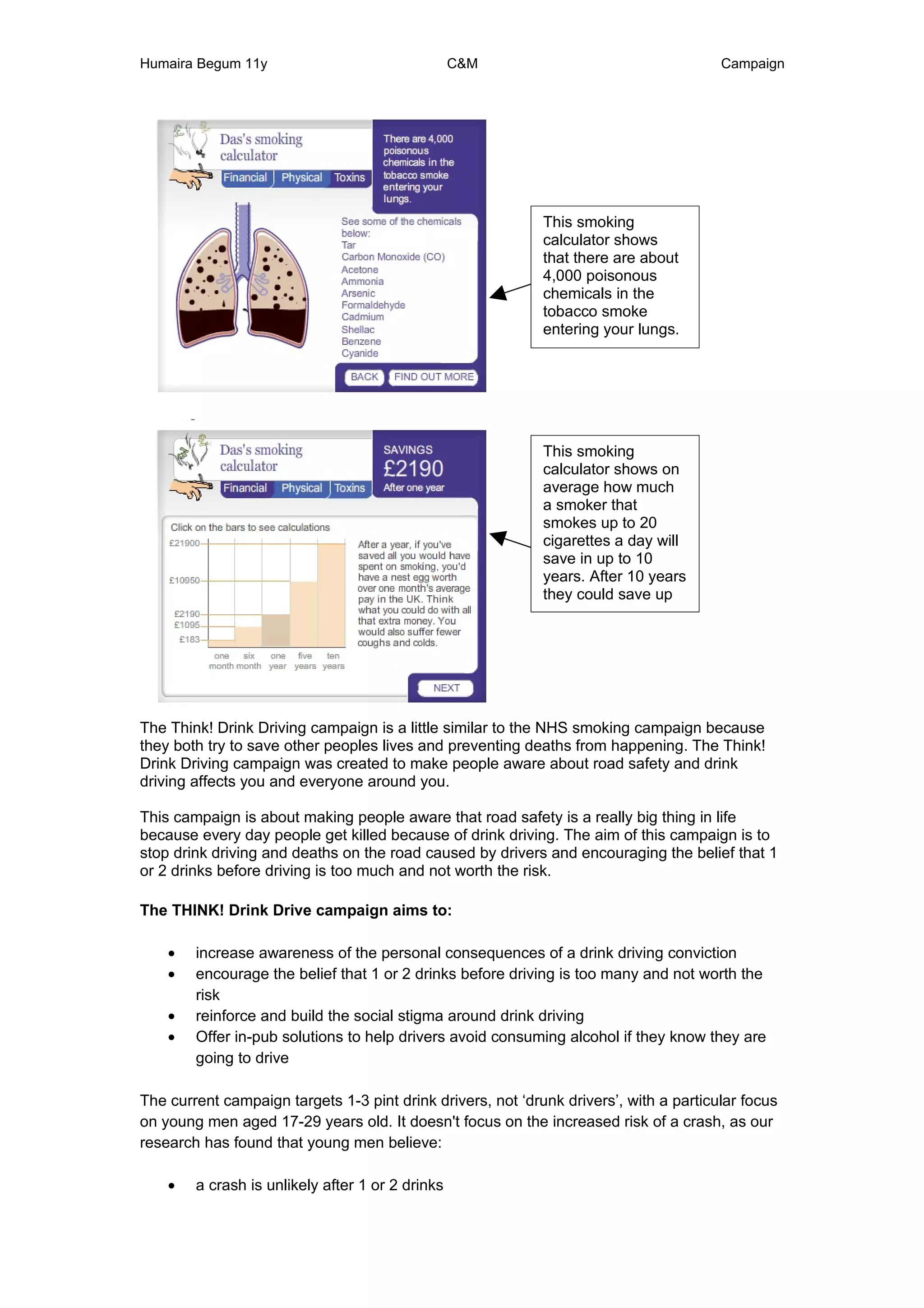 Humaira Begum 11y                                 C&M                                   Campaign




                                                             This smoking
                                                             calculator shows
                                                             that there are about
                                                             4,000 poisonous
                                                             chemicals in the
                                                             tobacco smoke
                                                             entering your lungs.




                                                             This smoking
                                                             calculator shows on
                                                             average how much
                                                             a smoker that
                                                             smokes up to 20
                                                             cigarettes a day will
                                                             save in up to 10
                                                             years. After 10 years
                                                             they could save up
                                                             to £21,900.




The Think! Drink Driving campaign is a little similar to the NHS smoking campaign because
they both try to save other peoples lives and preventing deaths from happening. The Think!
Drink Driving campaign was created to make people aware about road safety and drink
driving affects you and everyone around you.

This campaign is about making people aware that road safety is a really big thing in life
because every day people get killed because of drink driving. The aim of this campaign is to
stop drink driving and deaths on the road caused by drivers and encouraging the belief that 1
or 2 drinks before driving is too much and not worth the risk.

The THINK! Drink Drive campaign aims to:

    •   increase awareness of the personal consequences of a drink driving conviction
    •   encourage the belief that 1 or 2 drinks before driving is too many and not worth the
        risk
    •   reinforce and build the social stigma around drink driving
    •   Offer in-pub solutions to help drivers avoid consuming alcohol if they know they are
        going to drive

The current campaign targets 1-3 pint drink drivers, not ‘drunk drivers’, with a particular focus
on young men aged 17-29 years old. It doesn't focus on the increased risk of a crash, as our
research has found that young men believe:

    •   a crash is unlikely after 1 or 2 drinks
 