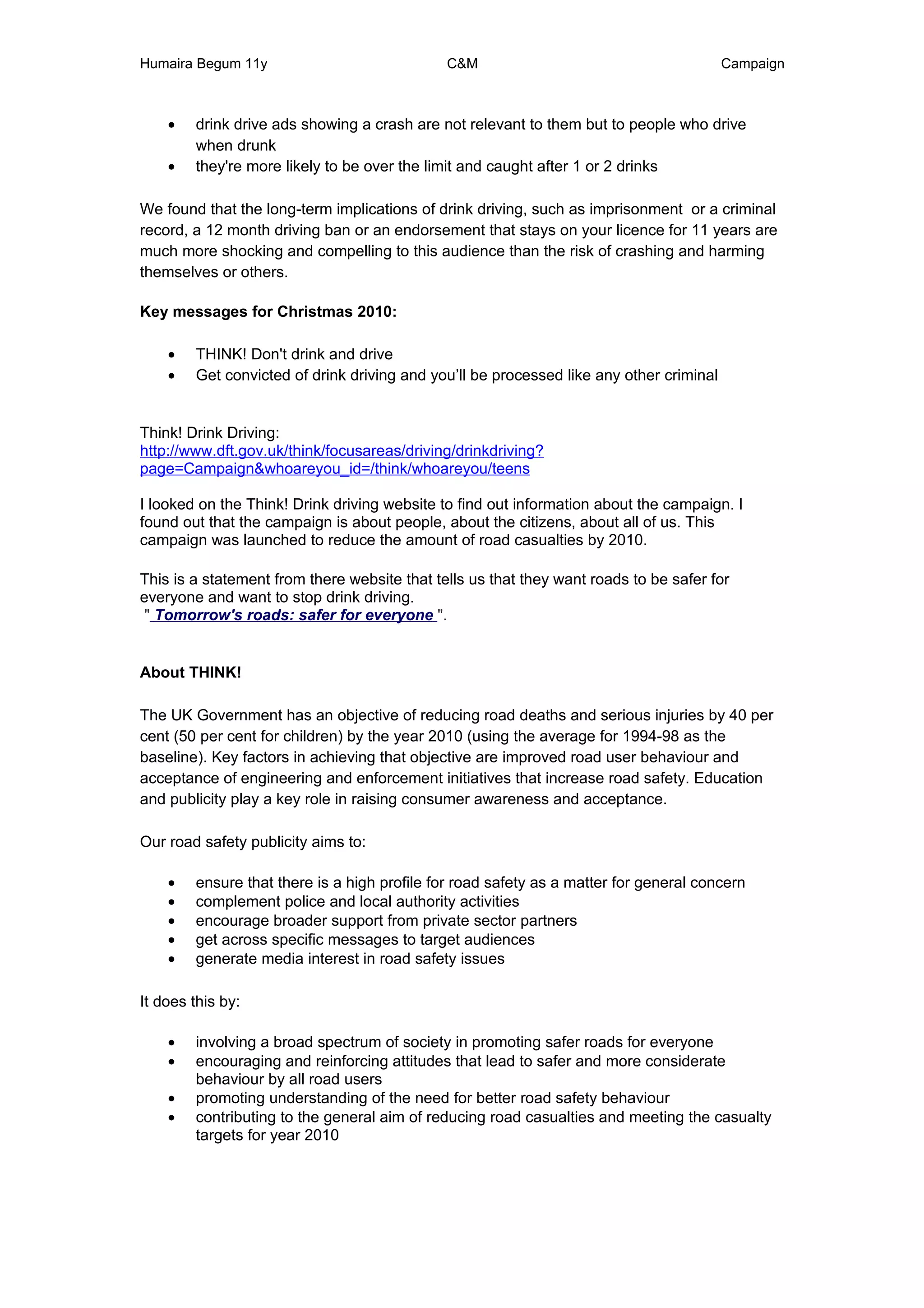 Humaira Begum 11y                             C&M                                        Campaign



    •   drink drive ads showing a crash are not relevant to them but to people who drive
        when drunk
    •   they're more likely to be over the limit and caught after 1 or 2 drinks

We found that the long-term implications of drink driving, such as imprisonment or a criminal
record, a 12 month driving ban or an endorsement that stays on your licence for 11 years are
much more shocking and compelling to this audience than the risk of crashing and harming
themselves or others.

Key messages for Christmas 2010:

    •   THINK! Don't drink and drive
    •   Get convicted of drink driving and you’ll be processed like any other criminal


Think! Drink Driving:
http://www.dft.gov.uk/think/focusareas/driving/drinkdriving?
page=Campaign&whoareyou_id=/think/whoareyou/teens

I looked on the Think! Drink driving website to find out information about the campaign. I
found out that the campaign is about people, about the citizens, about all of us. This
campaign was launched to reduce the amount of road casualties by 2010.

This is a statement from there website that tells us that they want roads to be safer for
everyone and want to stop drink driving.
" Tomorrow's roads: safer for everyone ".


About THINK!

The UK Government has an objective of reducing road deaths and serious injuries by 40 per
cent (50 per cent for children) by the year 2010 (using the average for 1994-98 as the
baseline). Key factors in achieving that objective are improved road user behaviour and
acceptance of engineering and enforcement initiatives that increase road safety. Education
and publicity play a key role in raising consumer awareness and acceptance.

Our road safety publicity aims to:

    •   ensure that there is a high profile for road safety as a matter for general concern
    •   complement police and local authority activities
    •   encourage broader support from private sector partners
    •   get across specific messages to target audiences
    •   generate media interest in road safety issues

It does this by:

    •   involving a broad spectrum of society in promoting safer roads for everyone
    •   encouraging and reinforcing attitudes that lead to safer and more considerate
        behaviour by all road users
    •   promoting understanding of the need for better road safety behaviour
    •   contributing to the general aim of reducing road casualties and meeting the casualty
        targets for year 2010
 