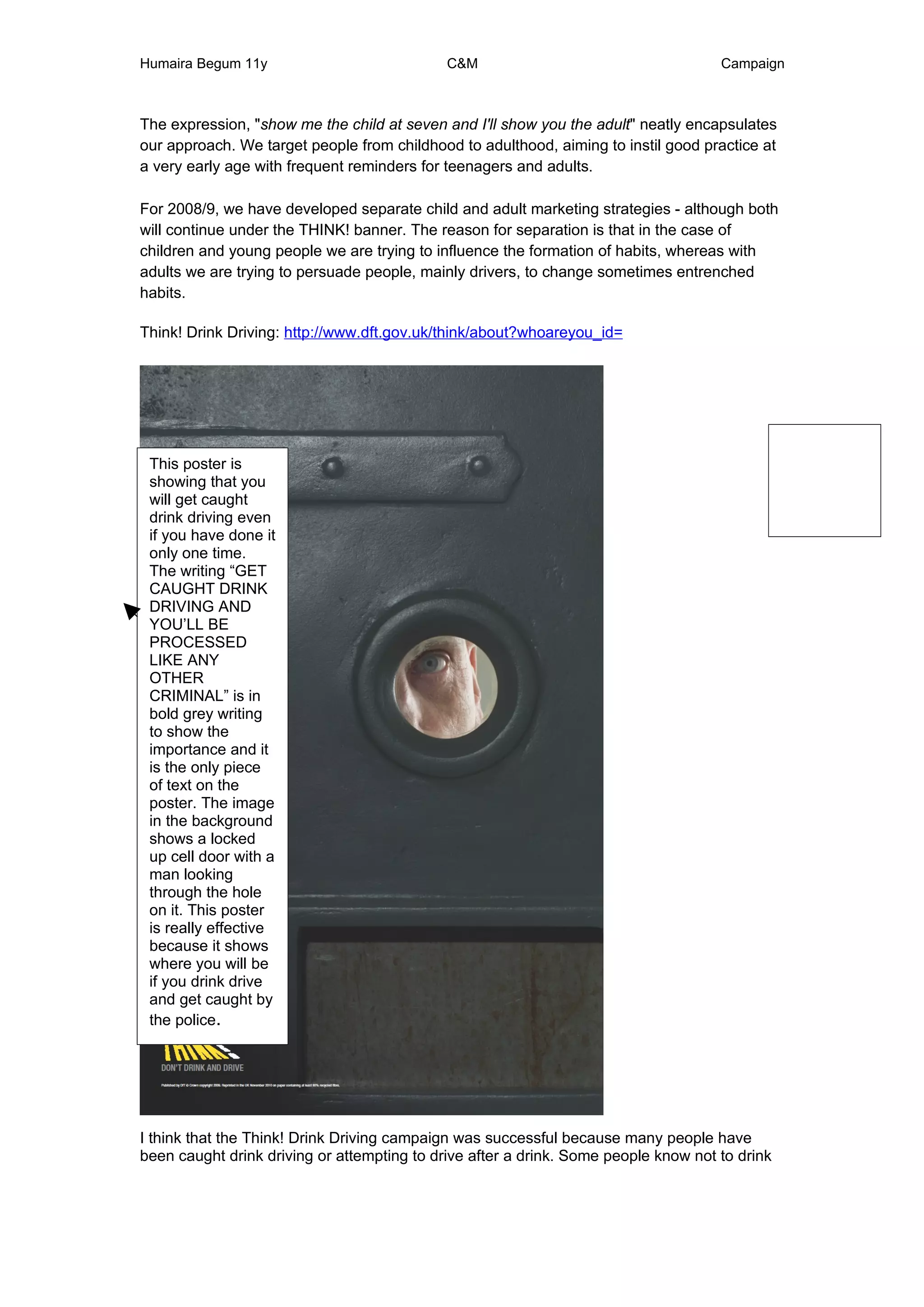 Humaira Begum 11y                            C&M                                     Campaign



The expression, "show me the child at seven and I'll show you the adult" neatly encapsulates
our approach. We target people from childhood to adulthood, aiming to instil good practice at
a very early age with frequent reminders for teenagers and adults.

For 2008/9, we have developed separate child and adult marketing strategies - although both
will continue under the THINK! banner. The reason for separation is that in the case of
children and young people we are trying to influence the formation of habits, whereas with
adults we are trying to persuade people, mainly drivers, to change sometimes entrenched
habits.

Think! Drink Driving: http://www.dft.gov.uk/think/about?whoareyou_id=




 This poster is
 showing that you
 will get caught
 drink driving even
 if you have done it
 only one time.
 The writing “GET
 CAUGHT DRINK
 DRIVING AND
 YOU’LL BE
 PROCESSED
 LIKE ANY
 OTHER
 CRIMINAL” is in
 bold grey writing
 to show the
 importance and it
 is the only piece
 of text on the
 poster. The image
 in the background
 shows a locked
 up cell door with a
 man looking
 through the hole
 on it. This poster
 is really effective
 because it shows
 where you will be
 if you drink drive
 and get caught by
 the police.




I think that the Think! Drink Driving campaign was successful because many people have
been caught drink driving or attempting to drive after a drink. Some people know not to drink
 