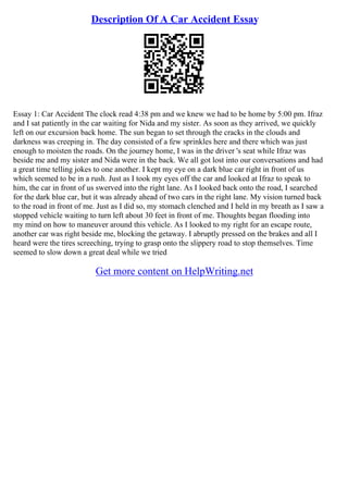Description Of A Car Accident Essay
Essay 1: Car Accident The clock read 4:38 pm and we knew we had to be home by 5:00 pm. Ifraz
and I sat patiently in the car waiting for Nida and my sister. As soon as they arrived, we quickly
left on our excursion back home. The sun began to set through the cracks in the clouds and
darkness was creeping in. The day consisted of a few sprinkles here and there which was just
enough to moisten the roads. On the journey home, I was in the driver 's seat while Ifraz was
beside me and my sister and Nida were in the back. We all got lost into our conversations and had
a great time telling jokes to one another. I kept my eye on a dark blue car right in front of us
which seemed to be in a rush. Just as I took my eyes off the car and looked at Ifraz to speak to
him, the car in front of us swerved into the right lane. As I looked back onto the road, I searched
for the dark blue car, but it was already ahead of two cars in the right lane. My vision turned back
to the road in front of me. Just as I did so, my stomach clenched and I held in my breath as I saw a
stopped vehicle waiting to turn left about 30 feet in front of me. Thoughts began flooding into
my mind on how to maneuver around this vehicle. As I looked to my right for an escape route,
another car was right beside me, blocking the getaway. I abruptly pressed on the brakes and all I
heard were the tires screeching, trying to grasp onto the slippery road to stop themselves. Time
seemed to slow down a great deal while we tried
Get more content on HelpWriting.net
 
