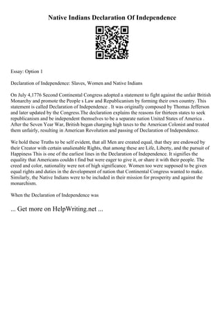 Native Indians Declaration Of Independence
Essay: Option 1
Declaration of Independence: Slaves, Women and Native Indians
On July 4,1776 Second Continental Congress adopted a statement to fight against the unfair British
Monarchy and promote the People s Law and Republicanism by forming their own country. This
statement is called Declaration of Independence . It was originally composed by Thomas Jefferson
and later updated by the Congress.The declaration explains the reasons for thirteen states to seek
republicanism and be independent themselves to be a separate nation United States of America .
After the Seven Year War, British began charging high taxes to the American Colonist and treated
them unfairly, resulting in American Revolution and passing of Declaration of Independence.
We hold these Truths to be self evident, that all Men are created equal, that they are endowed by
their Creator with certain unalienable Rights, that among these are Life, Liberty, and the pursuit of
Happiness This is one of the earliest lines in the Declaration of Independence. It signifies the
equality that Americans couldn t find but were eager to give it, or share it with their people. The
creed and color, nationality were not of high significance. Women too were supposed to be given
equal rights and duties in the development of nation that Continental Congress wanted to make.
Similarly, the Native Indians were to be included in their mission for prosperity and against the
monarchism.
When the Declaration of Independence was
... Get more on HelpWriting.net ...
 