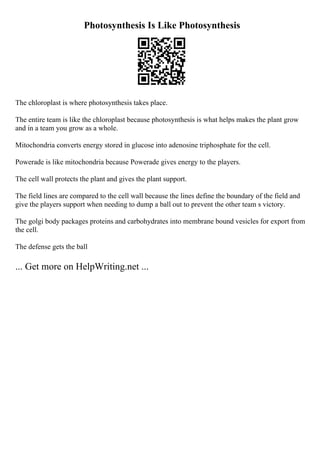 Photosynthesis Is Like Photosynthesis
The chloroplast is where photosynthesis takes place.
The entire team is like the chloroplast because photosynthesis is what helps makes the plant grow
and in a team you grow as a whole.
Mitochondria converts energy stored in glucose into adenosine triphosphate for the cell.
Powerade is like mitochondria because Powerade gives energy to the players.
The cell wall protects the plant and gives the plant support.
The field lines are compared to the cell wall because the lines define the boundary of the field and
give the players support when needing to dump a ball out to prevent the other team s victory.
The golgi body packages proteins and carbohydrates into membrane bound vesicles for export from
the cell.
The defense gets the ball
... Get more on HelpWriting.net ...
 