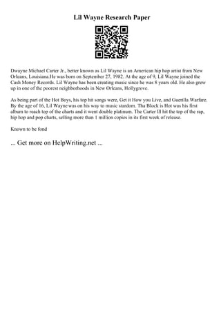 Lil Wayne Research Paper
Dwayne Michael Carter Jr., better known as Lil Wayne is an American hip hop artist from New
Orleans, Louisiana.He was born on September 27, 1982. At the age of 9, Lil Wayne joined the
Cash Money Records. Lil Wayne has been creating music since he was 8 years old. He also grew
up in one of the poorest neighborhoods in New Orleans, Hollygrove.
As being part of the Hot Boys, his top hit songs were, Get it How you Live, and Guerilla Warfare.
By the age of 16, Lil Wayne was on his way to music stardom. Tha Block is Hot was his first
album to reach top of the charts and it went double platinum. The Carter lll hit the top of the rap,
hip hop and pop charts, selling more than 1 million copies in its first week of release.
Known to be fond
... Get more on HelpWriting.net ...
 