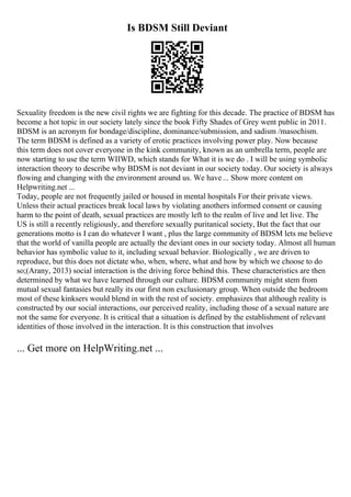 Is BDSM Still Deviant
Sexuality freedom is the new civil rights we are fighting for this decade. The practice of BDSM has
become a hot topic in our society lately since the book Fifty Shades of Grey went public in 2011.
BDSM is an acronym for bondage/discipline, dominance/submission, and sadism /masochism.
The term BDSM is defined as a variety of erotic practices involving power play. Now because
this term does not cover everyone in the kink community, known as an umbrella term, people are
now starting to use the term WIIWD, which stands for What it is we do . I will be using symbolic
interaction theory to describe why BDSM is not deviant in our society today. Our society is always
flowing and changing with the environment around us. We have... Show more content on
Helpwriting.net ...
Today, people are not frequently jailed or housed in mental hospitals For their private views.
Unless their actual practices break local laws by violating anothers informed consent or causing
harm to the point of death, sexual practices are mostly left to the realm of live and let live. The
US is still a recently religiously, and therefore sexually puritanical society, But the fact that our
generations motto is I can do whatever I want , plus the large community of BDSM lets me believe
that the world of vanilla people are actually the deviant ones in our society today. Almost all human
behavior has symbolic value to it, including sexual behavior. Biologically , we are driven to
reproduce, but this does not dictate who, when, where, what and how by which we choose to do
so;(Arany, 2013) social interaction is the driving force behind this. These characteristics are then
determined by what we have learned through our culture. BDSM community might stem from
mutual sexual fantasies but really its our first non exclusionary group. When outside the bedroom
most of these kinksers would blend in with the rest of society. emphasizes that although reality is
constructed by our social interactions, our perceived reality, including those of a sexual nature are
not the same for everyone. It is critical that a situation is defined by the establishment of relevant
identities of those involved in the interaction. It is this construction that involves
... Get more on HelpWriting.net ...
 