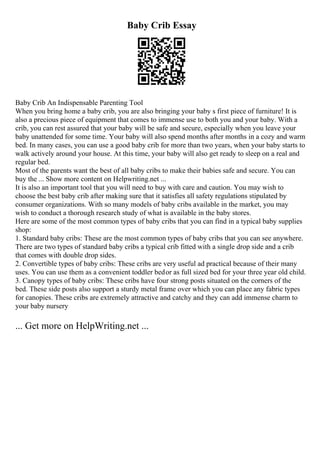 Baby Crib Essay
Baby Crib An Indispensable Parenting Tool
When you bring home a baby crib, you are also bringing your baby s first piece of furniture! It is
also a precious piece of equipment that comes to immense use to both you and your baby. With a
crib, you can rest assured that your baby will be safe and secure, especially when you leave your
baby unattended for some time. Your baby will also spend months after months in a cozy and warm
bed. In many cases, you can use a good baby crib for more than two years, when your baby starts to
walk actively around your house. At this time, your baby will also get ready to sleep on a real and
regular bed.
Most of the parents want the best of all baby cribs to make their babies safe and secure. You can
buy the ... Show more content on Helpwriting.net ...
It is also an important tool that you will need to buy with care and caution. You may wish to
choose the best baby crib after making sure that it satisfies all safety regulations stipulated by
consumer organizations. With so many models of baby cribs available in the market, you may
wish to conduct a thorough research study of what is available in the baby stores.
Here are some of the most common types of baby cribs that you can find in a typical baby supplies
shop:
1. Standard baby cribs: These are the most common types of baby cribs that you can see anywhere.
There are two types of standard baby cribs a typical crib fitted with a single drop side and a crib
that comes with double drop sides.
2. Convertible types of baby cribs: These cribs are very useful ad practical because of their many
uses. You can use them as a convenient toddler bedor as full sized bed for your three year old child.
3. Canopy types of baby cribs: These cribs have four strong posts situated on the corners of the
bed. These side posts also support a sturdy metal frame over which you can place any fabric types
for canopies. These cribs are extremely attractive and catchy and they can add immense charm to
your baby nursery
... Get more on HelpWriting.net ...
 