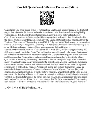 How Did Quetzalcoatl Influence The Aztec Culture
Quetzalcoatl One of the major deities of Aztec culture Quetzalcoatl acknowledged as the feathered
serpent has influenced the historic and social evolution of Latin American culture as implied by
various images depicting the Plumed Serpent god. Meanwhile, socio historical analysis of
Quetzalcoatl worship and culture reveals different symbolisms and ancient functions involved in
the Aztecs practices toward the god. Historically, the legend of Quetzalcoatlhas originated from the
TeotihuacГЎn culture of Olmecsociety around 300 B.C. by the time of rigid theological perspectives
between Christianity and Paganism. According to Azteclegends, Quetzalcoatl was acknowledged as
an earthly hero and acting ruler of... Show more content on Helpwriting.net ...
The cult of Quetzalcoatl, has been to was been born at Xochicalco, Morelos in approximately 800
A.D. and eventually carried to Toltec Tula by his priest kings. Eventually, the cult of Quetzalcoatl
has expanded across the eastern and southern highlands of Mexico reaching to Yucatan Peninsula
and Guatemala. Pre Toltec cultures and associated Mesoamerican tribes believe in the role of
Quetzalcoatl in advancing their society. Influences of the cult have gained significant hold in the
society of Ancient Olmec society expanding to the general Latin America. Eventually, the intense
affinity of the ancient Aztecs to their Quetzalcoatl cult practices has led to the historical Spanish
colonization. A political and religious Aztec priest known as Topiltzin Quetzalcoatl played an
essential role in the maintenance of connection between Tula of Mayans, TeotihuacГЎn, and
Xochicalco. Ancient compilations of Toltec history frequently reveal the role of the priest king in
response to the founding of Toltec civilization. Archeological evidences scrutinizing the identity of
Topiltzin fail to conclude whether the person depicted by Ancient Mesoamerican texts and images
is the god or Quetzalcoatl. Historical accounts suggest that Topiltzin revolutionized Toltec society
from nomadic to civilized civilization with acceptance of Toltec cultural and religious traditions.
... Get more on HelpWriting.net ...
 