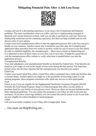 Mitigating Financial Pain After A Job Loss Essay
Losing a job can be a devastating experience; it can cause a lot of emotional and financial
problems. The main consideration when you suffer a job loss is implementing strategies to
diminish your current financial set back, until you are able to get back on your feet. However,
finding help sometimes can be a daunting experience, but there are help available and we will
discuss some of your options.
Contact your local unemployment office to start the application process; this is the first step get a
handle on your situation. Another reason why it should be your first step, the Unemployment
application takes anywhere from two weeks to up three weeks for you to receive your first check.
In order to establish eligibility, the unemployment ... Show more content on Helpwriting.net ...
It is important to have all these items on your first visit to save time. It might be a good idea to
visit the unemployment office website to verify what item is needed before you start the
application process.
Unemployment Benefits
Your state adjudicates your unemployment benefits as dictated by Federal laws. Your benefits are
based on your wages as well as the length of time work during the base period. The State base
period varies, but all states stipulate that the unemployment was beyond your control.
Child Care
Contact your local United Way office, United Way offices sometimes have child care facilities that
is income based. Another option you might try is the possibility of becoming a part of a job
training programs, these programs sometimes offer child care services to their participants.
Food
Check to see if you are eligible for the Supplemental Nutritional Assistance Program (SNAP)
formally the Food Stamp Program. Snap is a Federal program that offers you the ability to
purchase food for your family at most grocery stores. However, there are income limitations plus
other stipulated guidelines. You can contact this program to see if they are able to provide any
assistance. If you have school age children, you can contact the school system to see if your kids
are now eligible for reduce breakfast or lunch programs.
Utility
Call you local utility company to see if they offer a budget plan. Some
... Get more on HelpWriting.net ...
 