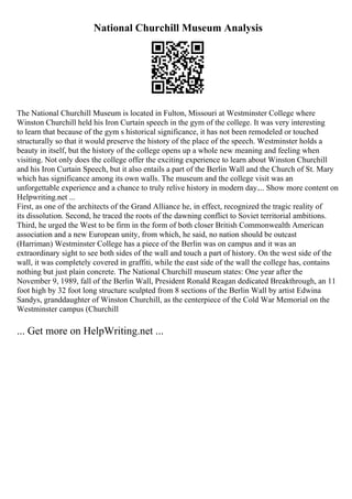National Churchill Museum Analysis
The National Churchill Museum is located in Fulton, Missouri at Westminster College where
Winston Churchill held his Iron Curtain speech in the gym of the college. It was very interesting
to learn that because of the gym s historical significance, it has not been remodeled or touched
structurally so that it would preserve the history of the place of the speech. Westminster holds a
beauty in itself, but the history of the college opens up a whole new meaning and feeling when
visiting. Not only does the college offer the exciting experience to learn about Winston Churchill
and his Iron Curtain Speech, but it also entails a part of the Berlin Wall and the Church of St. Mary
which has significance among its own walls. The museum and the college visit was an
unforgettable experience and a chance to truly relive history in modern day.... Show more content on
Helpwriting.net ...
First, as one of the architects of the Grand Alliance he, in effect, recognized the tragic reality of
its dissolution. Second, he traced the roots of the dawning conflict to Soviet territorial ambitions.
Third, he urged the West to be firm in the form of both closer British Commonwealth American
association and a new European unity, from which, he said, no nation should be outcast
(Harriman) Westminster College has a piece of the Berlin was on campus and it was an
extraordinary sight to see both sides of the wall and touch a part of history. On the west side of the
wall, it was completely covered in graffiti, while the east side of the wall the college has, contains
nothing but just plain concrete. The National Churchill museum states: One year after the
November 9, 1989, fall of the Berlin Wall, President Ronald Reagan dedicated Breakthrough, an 11
foot high by 32 foot long structure sculpted from 8 sections of the Berlin Wall by artist Edwina
Sandys, granddaughter of Winston Churchill, as the centerpiece of the Cold War Memorial on the
Westminster campus (Churchill
... Get more on HelpWriting.net ...
 