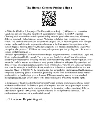The Human Genome Project ( Hgp )
In 2000, the $3 billion dollar project The Human Genome Project (HGP) came to completion.
Geneticists can now provide a patient with a comprehensive map of their DNA sequence.
Obtaining such information can tell a patient if they have the gene variant associated with many
different genetically linked diseases such as Alzheimer s, diabetes, heart conditions or even
cancer. This medical revolution can indicate what drugs to take, at what dosage and what lifestyle
choices can be made in order to prevent the disease or at the least, control the symptoms at the
earliest stages as possible. However, this new diagnostic tool has raised some ethical issues: Will
your privacy be protected? Will insurance companies pressure you into getting your... Show more
content on Helpwriting.net ...
However, a percentage of the Human Genome Project budget was devoted to the Ethical, Legal, and
Social Implications (ELSI) research. This program was founded to identify and address issues
raised by genomic research, including conflicts of interest affecting all the concerned parties. These
issues also include worries about insurers using genetic information to impose high premiums and
deny coverage or companies refusing employment opportunities. Yet with new technology comes
new laws; for example, in the United States, the Genetic Information Nondiscrimination Act was
passed on May 21st 2008[1]. As the name implies, this law prohibits employers and health insurance
companies from using genetic information, protecting citizens from discrimination based on their
predisposition to developing a genetic disorder. If DNA sequencing were to become standard
medical procedure, such laws will have to be enacted in order to protect the patient s rights.
In the process of developing the Human Genome Project, multiple gene expression based cancer
markers were identified. Furthermore, geneticists began to note that cancer pathologies are most
often not restricted to one single genomic mutation. On the contrary, a large number of different
alterations in a patient s DNA come together and cause the malignant transformation. The
combination of mutations, structural variations and
... Get more on HelpWriting.net ...
 