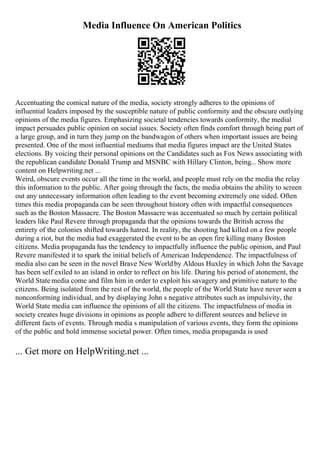 Media Influence On American Politics
Accentuating the comical nature of the media, society strongly adheres to the opinions of
influential leaders imposed by the susceptible nature of public conformity and the obscure outlying
opinions of the media figures. Emphasizing societal tendencies towards conformity, the medial
impact persuades public opinion on social issues. Society often finds comfort through being part of
a large group, and in turn they jump on the bandwagon of others when important issues are being
presented. One of the most influential mediums that media figures impact are the United States
elections. By voicing their personal opinions on the Candidates such as Fox News associating with
the republican candidate Donald Trump and MSNBC with Hillary Clinton, being... Show more
content on Helpwriting.net ...
Weird, obscure events occur all the time in the world, and people must rely on the media the relay
this information to the public. After going through the facts, the media obtains the ability to screen
out any unnecessary information often leading to the event becoming extremely one sided. Often
times this media propaganda can be seen throughout history often with impactful consequences
such as the Boston Massacre. The Boston Massacre was accentuated so much by certain political
leaders like Paul Revere through propaganda that the opinions towards the British across the
entirety of the colonies shifted towards hatred. In reality, the shooting had killed on a few people
during a riot, but the media had exaggerated the event to be an open fire killing many Boston
citizens. Media propaganda has the tendency to impactfully influence the public opinion, and Paul
Revere manifested it to spark the initial beliefs of American Independence. The impactfulness of
media also can be seen in the novel Brave New Worldby Aldous Huxley in which John the Savage
has been self exiled to an island in order to reflect on his life. During his period of atonement, the
World State media come and film him in order to exploit his savagery and primitive nature to the
citizens. Being isolated from the rest of the world, the people of the World State have never seen a
nonconforming individual, and by displaying John s negative attributes such as impulsivity, the
World State media can influence the opinions of all the citizens. The impactfulness of media in
society creates huge divisions in opinions as people adhere to different sources and believe in
different facts of events. Through media s manipulation of various events, they form the opinions
of the public and hold immense societal power. Often times, media propaganda is used
... Get more on HelpWriting.net ...
 