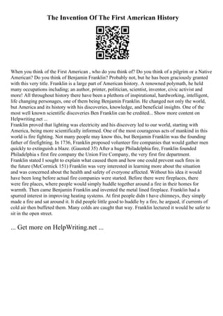 The Invention Of The First American History
When you think of the First American , who do you think of? Do you think of a pilgrim or a Native
American? Do you think of Benjamin Franklin? Probably not, but he has been graciously granted
with this very title. Franklin is a large part of American history. A renowned polymath, he held
many occupations including; an author, printer, politician, scientist, inventor, civic activist and
more! All throughout history there have been a plethora of inspirational, hardworking, intelligent,
life changing personages, one of them being Benjamin Franklin. He changed not only the world,
but America and its history with his discoveries, knowledge, and beneficial insights. One of the
most well known scientific discoveries Ben Franklin can be credited... Show more content on
Helpwriting.net ...
Franklin proved that lighting was electricity and his discovery led to our world, starting with
America, being more scientifically informed. One of the most courageous acts of mankind in this
world is fire fighting. Not many people may know this, but Benjamin Franklin was the founding
father of firefighting. In 1736, Franklin proposed volunteer fire companies that would gather men
quickly to extinguish a blaze. (Gausted 35) After a huge Philadelphia fire, Franklin founded
Philadelphia s first fire company the Union Fire Company, the very first fire department.
Franklin stated I sought to explain what caused them and how one could prevent such fires in
the future (McCormick 151) Franklin was very interested in learning more about the situation
and was concerned about the health and safety of everyone affected. Without his idea it would
have been long before actual fire companies were started. Before there were fireplaces, there
were fire places, where people would simply huddle together around a fire in their homes for
warmth. Then came Benjamin Franklin and invented the metal lined fireplace. Franklin had a
spurred interest in improving heating systems. At first people didn t have chimneys, they simply
made a fire and sat around it. It did people little good to huddle by a fire, he argued, if currents of
cold air then buffeted them. Many colds are caught that way. Franklin lectured it would be safer to
sit in the open street.
... Get more on HelpWriting.net ...
 